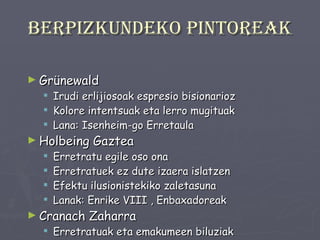 Berpizkundeko pintoreak Grünewald Irudi erlijiosoak espresio bisionarioz Kolore intentsuak eta lerro mugituak Lana: Isenheim-go Erretaula Holbeing Gaztea Erretratu egile oso ona Erretratuek ez dute izaera islatzen Efektu ilusionistekiko zaletasuna Lanak: Enrike VIII , Enbaxadoreak Cranach Zaharra Erretratuak eta emakumeen biluziak Lanak: Lutero, Saxoniako Enrike Dukea 