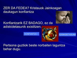 ZER DA FEDEA? Kristauok Jainkoagan daukagun konfiantza Konfiantzarik EZ BADAGO, ez da adiskidetasunik existitzen. Pertsona guztiok beste norbaiten laguntza  behar dugu. KONFIANTZA = ADISKIDETASUNA 