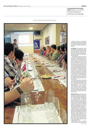 Diario de Noticias de Álava Domingo, 16 de junio de 2013 ARABA 5
G A S T E I Z K O M I N T Z A L A G U N A >
sigue en pág. 7 3
La Audiciencia Provincial de
Álava condena a una cuidadora
a dos años de prisión por
apropiarse de 7.000 euros
de la anciana que cuidaba. P.7
Bestetik, gazteek ere kolektibo
estrategikoa osatzen dute, etorkizu-
nean kalean entzungo den hizkun-
tza gazteek erabiltzen dutena izan-
go baita.
GAZTEENAK Gaztelagunak ohiko
mintzalaguna egitasmoaren dina-
mika antzekoa du baina egokitza-
pen txiki batzuekin. Horrela, gaz-
teentzako eskaintza ahalik eta era-
kargarriena lortzen da (adibidez,
surf ikastaroak).
Arduradunek adierazten dutena-
ren arabera, Gasteizen gazte ugari
hurbiltzen da mintzalagunera. Iaz,
hain zuzen ere, 18–23 urte bitarteko
gazteen taldetxo bat sortu zen eta
24–28 urte bitarteko 40 bat gaztek
hartu zuten parte. Orotara 18–28
urte bitarteko 46 gaztek eman zuten
izena. “Datu hauek kontuan hartu-
ta Gaztelaguna aldaerak Gasteizen
arrakasta izan dezakeela aurrei-
kusi genuen”, azaltzen dute ardu-
radunek. Horiek horrela, 2012ko
martxoan Arabako Foru Aldundia-
ren babesarekin Gaztelaguna aldae-
ra martxan jarri zuten. Komunika-
zio kanpaina berezitua abiatzeaz
gain gazteentzako erakargarriak
izan zitezkeen hainbat ekintza anto-
latu zituzten.
2012/2013ko datuei erreparatuz
gero, Gaztelaguna aldaerak martxa
ona hartu duela esan daiteke. Aur-
ten, 91 gaztek hartzen dute parte
Gaztelagunean (%34 igoera).
Herrialde bakoitzean dagoen biz-
tanle kopurua edota euskaldun
kopurua kontuan hartuta Araban
eta Gasteizen Mintzalaguna egitas-
moak duen arrakasta nabarmen-
tzekoa da oso.
EZAGUTZA MAILA Euskararen ingu-
ruko azken inkestek Araban eza-
gutza maila nabarmen igo dela dio-
te, ez ordea erabilera. Mintzalagu-
na programarekin erabilerari
bultzada eman nahi zaio, izan ere,
lagun askok eskoletatik kanpo ez
daukate hizkuntza praktikatzeko
aukerarik bere ingurua erdalduna
delako. Horregatik jaio zen Gas-
teizko Mintzalaguna, euskaraz egi-
teko aukera edonork izan dezan.
Baldintzak dira 18 urtetik gora
izatea eta euskaraz elkarrizketa bat
izateko maila nahikoa izatea (gutxi
gora-behera euskaltegiko 6. urratsa
edota B1.1 maila gaindituta). 5–6
laguneko taldeak sortzen dira, aste-
ro euskaraz hitz egiteko elkartzen
diren talde txikiak, hain zuzen ere.
Honez gain, hilero ekintza osaga-
rriak antolatzen dira taldeen arteko
ezagutza sustatzeko.
Mintzalagun talde gehienak
beraiek aukeratutako tabernetan
 