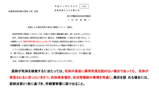 平 成 ３ １ 年 ２ 月 ８ 日
医 政 医 発 ０２０ ８第 ３号
各都道府県医務主管部（局）長宛
厚生労働省医政局医事課長
（ 公 印 省 略 ）
医師による異状死体の届出の徹底について（通知）
死因究明等の推進につきましては、日頃から特段の御配慮を賜り、厚くお礼申し上げます。
近年、「死体外表面に異常所見を認めない場合は、所轄警察署への届出が不要である」と
の解釈により、薬物中毒や熱中症による死亡等、外表面に異常所見を認めない死体について、
所轄警察署への届出が適切になされないおそれがあるとの懸念が指摘されています。
こうした状況を踏まえ、医師法第２１条について、下記の通り周知することとしましたの
で、御了知の上、関係者、関係団体等に対し、その周知徹底を図るとともに、その運用に遺
漏なきようお願い申し上げます。
なお、本通知の写しを別記関係団体宛て送付することとしています。
記
医師が死体を検案するに当たっては、死体外表面に異常所見を認めない場合であっても、
死体が発見されるに至ったいきさつ、死体発見場所、状況等諸般の事情を考慮し、異状を認
める場合には、医師法第２１条に基づき、所轄警察署に届け出ること。
別添
医師が死体を検案するに当たっては、死体外表面に異常所見を認めない場合であっても、 死体が
発見されるに至ったいきさつ、死体発見場所、状況等諸般の事情を考慮し、異状を認 める場合には、
医師法第２１条に基づき、所轄警察署に届け出ること。
 
