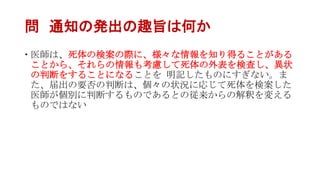 問 通知の発出の趣旨は何か
 医師は、死体の検案の際に、様々な情報を知り得ることがある
ことから、それらの情報も考慮して死体の外表を検査し、異状
の判断をすることになることを 明記したものにすぎない。ま
た、届出の要否の判断は、個々の状況に応じて死体を検案した
医師が個別に判断するものであるとの従来からの解釈を変える
ものではない
 