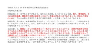 平成26 年６月 10 日参議院厚生労働委員会会議録
田村厚生労働大臣
医師法第二十一条でありますけれども、死体又は死産児、これにつきましては、殺人、傷害致死、さ
らには死体損壊、堕胎等の犯罪の痕跡をとどめている場合があるわけでありまして、司法上の便宜
のために、それらの異状を発見した場合には届出義務、これを課しているわけであります。
医師法第二十一条は、医療事故等々を想定しているわけではないわけでありまして、これは法律制定
時より変わっておりません。ただ、平成十六年四月十三日、これは最高裁の判決でありますが、都立
広尾病院事件でございます。
これにおいて、検案というものは医師法二十一条でどういうことかというと、医師が死因等を判定
をするために外表を検査することであるということであるわけであります。一方で、これはまさに
自分の患者であるかどうかということは問わないということでありますから、自分の患者であって
も検案というような対象になるわけであります。さらに、医療事故調査制度に係る検討会、これ平成
二十四年十月二十六日でありますけれども、出席者から質問があったため、我が省の担当課長からこ
のような話がありました。死体の外表を検査し、異状があると医師が判断した場合には、これは警察
署長に届ける必要があると。一連の整理をいたしますと、このような流れの話でございます。
 
