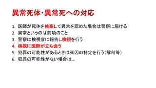 異常死体・異常死への対応
1. 医師が死体を検案して異常を認めた場合は警察に届ける
2. 異常というのは前項のこと
3. 警察は検視官に報告し検視を行う
4. 検視に医師が立ち会う
5. 犯罪の可能性があるときは死因の特定を行う（解剖等）
6. 犯罪の可能性がない場合は…
 