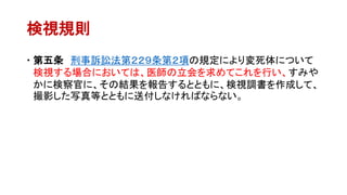 検視規則
 第五条 刑事訴訟法第２２９条第２項の規定により変死体について
検視する場合においては、医師の立会を求めてこれを行い、すみや
かに検察官に、その結果を報告するとともに、検視調書を作成して、
撮影した写真等とともに送付しなければならない。
 