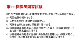 第111回医師国家試験
G29 死亡診断書および死体検案書について誤っているのはどれか。
A) 死因統計の資料となる。
B) 死亡を医学的、法律的に証明する。
C) 死体を検案したときは保健所に届け出る。
D) 診療継続中の患者以外の者が死亡した場合、死体検案を行った
上で死体検案書を交付する
E) 診療継続中の患者が診療に係る傷病と関連しない原因で死亡し
た場合、死体検案を行った上で死体検案書を交付する
 