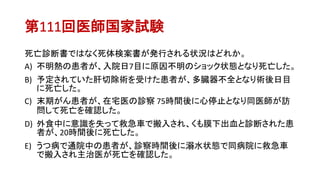 第111回医師国家試験
死亡診断書ではなく死体検案書が発行される状況はどれか。
A) 不明熱の患者が、入院日7目に原因不明のショック状態となり死亡した。
B) 予定されていた肝切除術を受けた患者が、多臓器不全となり術後日目
に死亡した。
C) 末期がん患者が、在宅医の診察 75時間後に心停止となり同医師が訪
問して死亡を確認した。
D) 外食中に意識を失って救急車で搬入され、くも膜下出血と診断された患
者が、20時間後に死亡した。
E) うつ病で通院中の患者が、診察時間後に溺水状態で同病院に救急車
で搬入され主治医が死亡を確認した。
 