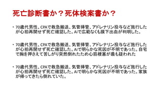 死亡診断書か？死体検案書か？
 70歳代男性、CPAで救急搬送、気管挿管、アドレナリン投与など施行した
が心拍再開せず死亡確認した。Aiで広範なくも膜下出血が判明した。
 70歳代男性、CPAで救急搬送、気管挿管、アドレナリン投与など施行した
が心拍再開せず死亡確認した。Aiで明らかな死因が不明であった。自宅
で胸を押さえて苦しがり突然倒れたため心筋梗塞が最も疑われた
 70歳代男性、CPAで救急搬送、気管挿管、アドレナリン投与など施行した
が心拍再開せず死亡確認した。Aiで明らかな死因が不明であった。家族
が帰ってきたら倒れていた。
 