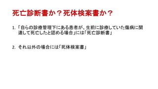 死亡診断書か？死体検案書か？
1. 「自らの診療管理下にある患者が、生前に診療していた傷病に関
連して死亡したと認める場合」には「死亡診断書」
2. それ以外の場合には「死体検案書」
 