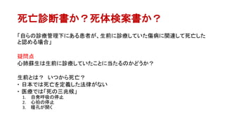 死亡診断書か？死体検案書か？
「自らの診療管理下にある患者が、生前に診療していた傷病に関連して死亡した
と認める場合」
疑問点
心肺蘇生は生前に診療していたことに当たるのかどうか？
生前とは？ いつから死亡？
 日本では死亡を定義した法律がない
 医療では「死の三兆候」
1. 自発呼吸の停止
2. 心拍の停止
3. 瞳孔が開く
 