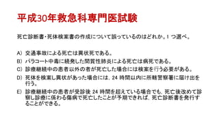 平成30年救急科専門医試験
死亡診断書・死体検案書の作成について誤っているのはどれか。1 つ選べ。
A) 交通事故による死亡は異状死である。
B) パラコート中毒に続発した間質性肺炎による死亡は病死である。
C) 診療継続中の患者以外の者が死亡した場合には検案を⾏う必要がある。
D) 死体を検案し異状があった場合には，24 時間以内に所轄警察署に届け出を
行う。
E) 診療継続中の患者が受診後 24 時間を超えている場合でも，死亡後改めて診
察し診療に係わる傷病で死亡したことが予期できれば，死亡診断書を発行す
ることができる。
 