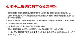 心肺停止搬送に対する私の解釈
 死体検案書や死亡推定時刻は、警察医等が明らかな死体を検案する場合を想定している。
 心肺停止で搬送され、心肺蘇生を行った後に死亡確認した場合は死亡診断書を書く。死亡したと
きは死亡確認時刻。
 異常死は、外因死、不詳の死の場合とし、病死と判断できない場合は異常死として警察に届ける。
 この判断のためにAi（全身CT）を施行する
 この場合も、治療した後であれば死亡診断書でもよい
 死体検案書を書くのは、明らかに時間がたっているので蘇生を行わなかった場合
 ただし、死亡診断書でも死体検案書でもその後の手続きに大きな違いはないので
どちらでもよい
 