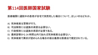 第114回医師国家試験
医療機関に通院中の患者が自宅で突然死した場合について、正しいのはどれか。
A) 死体検案は警察が行う。
B) 司法解剖には遺族の承諾は必要ない。
C) 行政解剖には遺族の承諾が必要である。
D) 最終診察から 24 時間以内であれば死体検案は必要ない。
E) 死体検案で異状が認められる場合の届出義務は医療法で規定されている。
 
