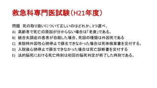 救急科専門医試験（H21年度）
問題 死の取り扱いについて正しいのはどれか。3つ選べ。
A) 高齢者で死亡の原因が分からない場合は「老衰」である。
B) 統合失調症の患者が自殺した場合、死因の種類は外因死である
C) 来院時外因性心肺停止で蘇生できなかった場合は死体検案書を交付する。
D) 入院後心肺停止で蘇生できなかった場合は死亡診断書を交付する
E) 法的脳死における死亡時刻は初回の脳死判定が終了した時刻である。
 