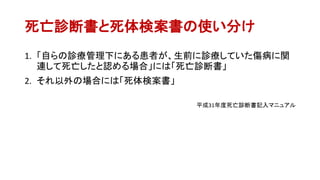 死亡診断書と死体検案書の使い分け
1. 「自らの診療管理下にある患者が、生前に診療していた傷病に関
連して死亡したと認める場合」には「死亡診断書」
2. それ以外の場合には「死体検案書」
平成31年度死亡診断書記入マニュアル
 