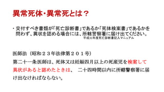 異常死体・異常死とは？
 交付すべき書類が「死亡診断書」であるか「死体検案書」であるかを
問わず、異状を認める場合には、所轄警察署に届け出てください。
医師法（昭和２３年法律第２０１号）
第二十一条医師は、死体又は妊娠四月以上の死産児を検案して
異状があると認めたときは、 二十四時間以内に所轄警察署に届
け出なければならない。
平成31年度死亡診断書記入マニュアル
 