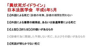 「異状死ガイドライン」
日本法医学会 平成6年5月
【1】外因による死亡（診療の有無、診療の期間を問わない
【2】外因による傷害の続発症、あるいは後遺障害による死亡
【3】上記【1】または【2】の疑いがあるもの
【4】診療行為に関連した予期しない死亡、およびその疑いがあるもの
【5】死因が明らかでない死亡
 