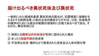 届け出るべき異状死体及び異状死
一般的にみた領域的基準 異状死体の届出が、犯罪捜査に端緒を与
えるとする医師法第 21条の立法の趣旨からすれば、公安、社会秩序
の維持のためにも届出の範囲は領域的に広範であるべきである。す
なわち、異状死体とは
① 純然たる病死以外の状況が死体に認められた場合
② まったく死因不詳の死体等
③ 不自然な状況・場所などで発見された死体及び人体の部分等
異状死についてー日本学術会議の見解と提言ー
平成 17 年 6 月 23 日日本学術会議
 