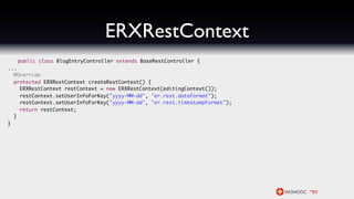 ERXRestContext
   public class BlogEntryController extends BaseRestController {
...
  @Override
  protected ERXRestContext createRestContext() {
    ERXRestContext restContext = new ERXRestContext(editingContext());
    restContext.setUserInfoForKey("yyyy-MM-dd", "er.rest.dateFormat");
    restContext.setUserInfoForKey("yyyy-MM-dd", "er.rest.timestampFormat");
    return restContext;
  }
}
 