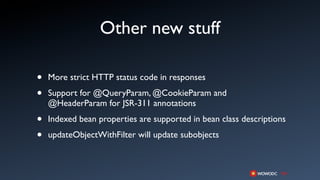 Other new stuff

•   More strict HTTP status code in responses

•   Support for @QueryParam, @CookieParam and
    @HeaderParam for JSR-311 annotations

•   Indexed bean properties are supported in bean class descriptions

•   updateObjectWithFilter will update subobjects
 