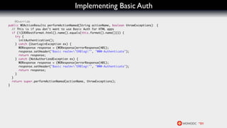 Implementing Basic Auth
    @Override
public WOActionResults performActionNamed(String actionName, boolean throwExceptions)   {
  // This is if you don't want to use Basic Auth for HTML apps
  if (!(ERXRestFormat.html().name().equals(this.format().name()))) {
    try {
      initAuthentication();
    } catch (UserLoginException ex) {
      WOResponse response = (WOResponse)errorResponse(401);
      response.setHeader("Basic realm="ERBlog"", "WWW-Authenticate");
      return response;
    } catch (NotAuthorizedException ex) {
      WOResponse response = (WOResponse)errorResponse(401);
      response.setHeader("Basic realm="ERBlog"", "WWW-Authenticate");
      return response;
    }
  }
  return super.performActionNamed(actionName, throwExceptions);
}
 