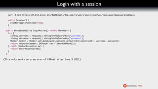 Login with a session
     curl -X GET http://127.0.0.1/cgi-bin/WebObjects/App.woa/ra/users/login.json?username=auser&password=md5pass

	    public Session() {
	      setStoresIDsInCookies(true);
	    }

    public WOActionResults loginAction() throws Throwable {
      try {
        String username = request().stringFormValueForKey("username");
        String password = request().stringFormValueForKey("password");
        Member member = Member.validateLogin(session().defaultEditingContext(), username, password);
        return response(member, ERXKeyFilter.filterWithNone());
      } catch (MemberException ex) {
        return errorResponse(401);
      }
    }

(This only works on a version of ERRest after June 9 2011)
 