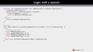 Login with a session
protected void initAuthentication() throws MemberException, NotAuthorizedException {
  if (context().hasSession()) {
    Session session = (Session)context()._session();
    if (session.member() == null) {
      throw new NotAuthorizedException();
    }
  } else {
    throw new NotAuthorizedException();
  }
}

@Override
public WOActionResults performActionNamed(String actionName, boolean throwExceptions)   {
  try {
    initAuthentication();
  } catch (MemberException ex) {
    return pageWithName(Login.class);
  } catch (NotAuthorizedException ex) {
    return pageWithName(Login.class);
  }
  return super.performActionNamed(actionName, throwExceptions);
}
 