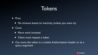 Tokens
•   Pros:

    •   No timeout based on inactivity (unless you want to)

•   Cons:

    •   More work involved

    •   Client must request a token

•   Can store the token in a cookie, Authorization header or as a
    query argument
 