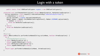 Login with a token
   public static final ERXBlowfishCrypter crypter = new ERXBlowfishCrypter();

protected void initTokenAuthentication() throws MemberException, NotAuthorizedException {
  String tokenValue = this.request().cookieValueForKey("someCookieKeyForToken");
  if (tokenValue != null) {
    String username = crypter.decrypt(tokenValue);
    Member member = Member.fetchMember(editingContext(), Member.USERNAME.eq(username));
    if (member == null) {
      throw new NotAuthorizedException();
    }
  } else {
    throw new NotAuthorizedException();
  }
}

@Override
public WOActionResults performActionNamed(String actionName, boolean throwExceptions)   {
  try {
    initTokenAuthentication();
  } catch (MemberException ex) {
    return pageWithName(Login.class);
  } catch (NotAuthorizedException ex) {
    return pageWithName(Login.class);
  }
  return super.performActionNamed(actionName, throwExceptions);
}
 