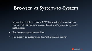 Browser vs System-to-System

  It near impossible to have a REST backend with security that
  works well with both browsers-based and "system-to-system"
  applications.
• For browser apps: use cookies
• For system-to-system: use the Authorization header
 