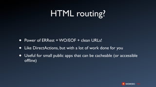 HTML routing?

•   Power of ERRest + WO/EOF + clean URLs!

•   Like DirectActions, but with a lot of work done for you

•   Useful for small public apps that can be cacheable (or accessible
    ofﬂine)
 