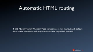 Automatic HTML routing


If the <EntityName><Action>Page component is not found, it will default
back to the controller and try to execute the requested method.
 