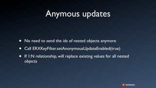 Anymous updates

•   No need to send the ids of nested objects anymore

•   Call ERXKeyFilter.setAnonymousUpdateEnabled(true)

•   If 1:N relationship, will replace existing values for all nested
    objects
 