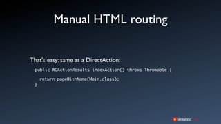 Manual HTML routing


That's easy: same as a DirectAction:
 public WOActionResults indexAction() throws Throwable {

     return pageWithName(Main.class);
 }
 
