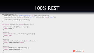 100% REST
public Application() {
    ERXRouteRequestHandler restRequestHandler = new ERXRouteRequestHandler();
    requestHandler.insertRoute(new ERXRoute("Main","", MainController.class, "index"));
...
    setDefaultRequestHandler(requestHandler);
}

public class MainController extends BaseController {

  public MainController(WORequest request) {
    super(request);
  }

  @Override
  protected boolean isAutomaticHtmlRoutingEnabled() {
    return true;
  }

  @Override
  public WOActionResults indexAction() throws Throwable {
    return pageWithName(Main.class);
  }

  @Override
  protected ERXRestFormat defaultFormat() {
    return ERXRestFormat.html();
  }
...
 