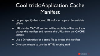 Cool trick: Application Cache
              Manifest
•   Let you specify that some URLs of your app can be available
    ofﬂine

•   URLs in the CACHE section will be available ofﬂine until you
    change the manifest and remove the URLs from the CACHE
    section

•   Use a DirectAction or a static ﬁle to create the manifest

•   One cool reason to use the HTML routing stuff
 