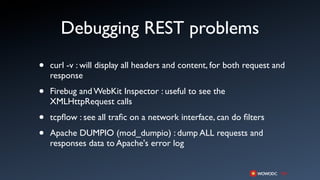 Debugging REST problems
•   curl -v : will display all headers and content, for both request and
    response

•   Firebug and WebKit Inspector : useful to see the
    XMLHttpRequest calls

•   tcpﬂow : see all traﬁc on a network interface, can do ﬁlters

•   Apache DUMPIO (mod_dumpio) : dump ALL requests and
    responses data to Apache's error log
 