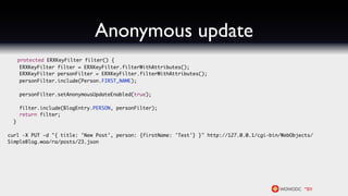 Anonymous update
      protected ERXKeyFilter filter() {
       ERXKeyFilter filter = ERXKeyFilter.filterWithAttributes();
       ERXKeyFilter personFilter = ERXKeyFilter.filterWithAttributes();
       personFilter.include(Person.FIRST_NAME);

      personFilter.setAnonymousUpdateEnabled(true);

      filter.include(BlogEntry.PERSON, personFilter);
      return filter;
  }

curl -X PUT -d "{ title: 'New Post', person: {firstName: 'Test'} }" http://127.0.0.1/cgi-bin/WebObjects/
SimpleBlog.woa/ra/posts/23.json
 