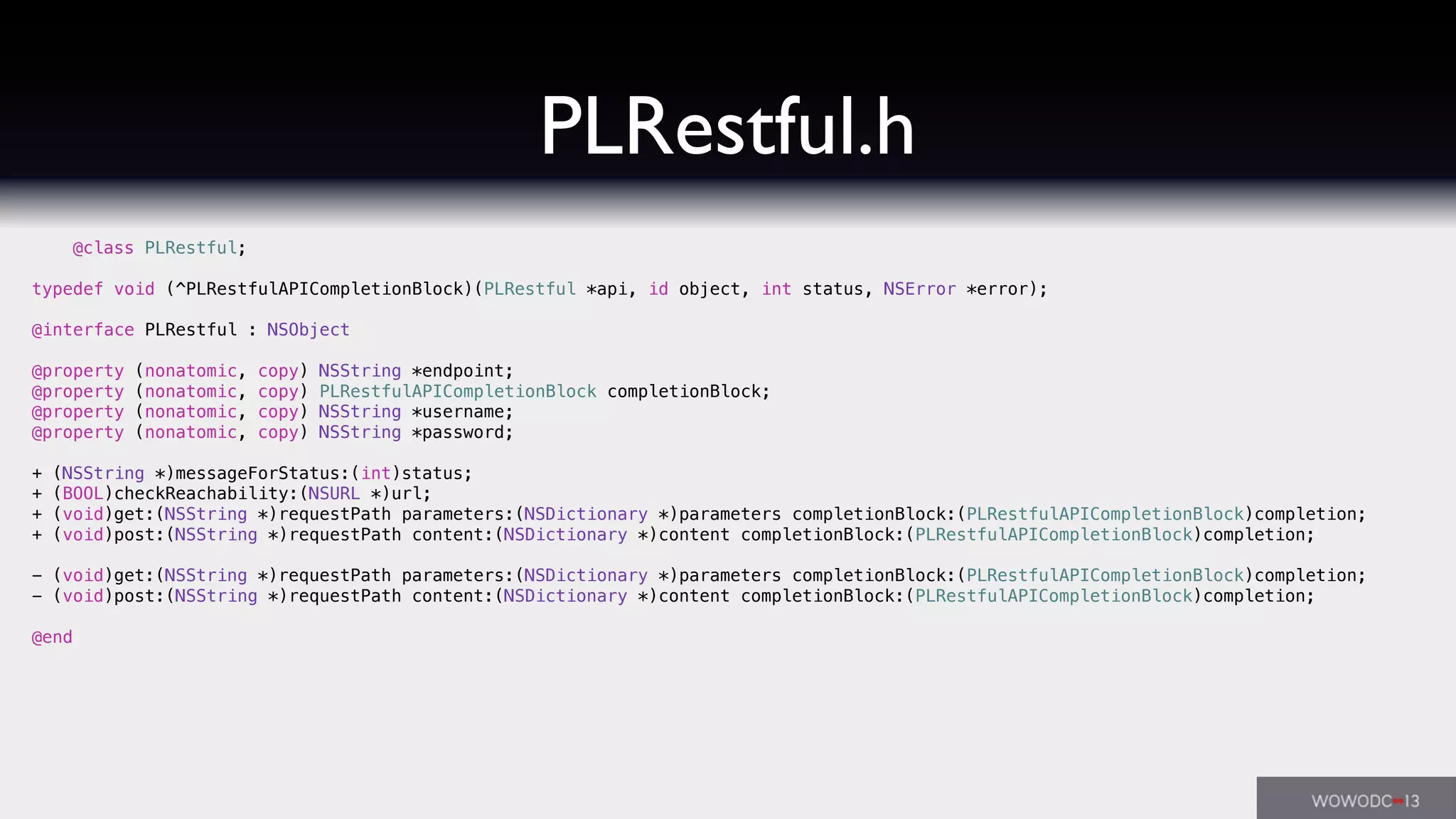PLRestful.h
@class PLRestful;
typedef void (^PLRestfulAPICompletionBlock)(PLRestful *api, id object, int status, NSError *error);
@interface PLRestful : NSObject
@property (nonatomic, copy) NSString *endpoint;
@property (nonatomic, copy) PLRestfulAPICompletionBlock completionBlock;
@property (nonatomic, copy) NSString *username;
@property (nonatomic, copy) NSString *password;
+ (NSString *)messageForStatus:(int)status;
+ (BOOL)checkReachability:(NSURL *)url;
+ (void)get:(NSString *)requestPath parameters:(NSDictionary *)parameters completionBlock:(PLRestfulAPICompletionBlock)completion;
+ (void)post:(NSString *)requestPath content:(NSDictionary *)content completionBlock:(PLRestfulAPICompletionBlock)completion;
- (void)get:(NSString *)requestPath parameters:(NSDictionary *)parameters completionBlock:(PLRestfulAPICompletionBlock)completion;
- (void)post:(NSString *)requestPath content:(NSDictionary *)content completionBlock:(PLRestfulAPICompletionBlock)completion;
@end
 