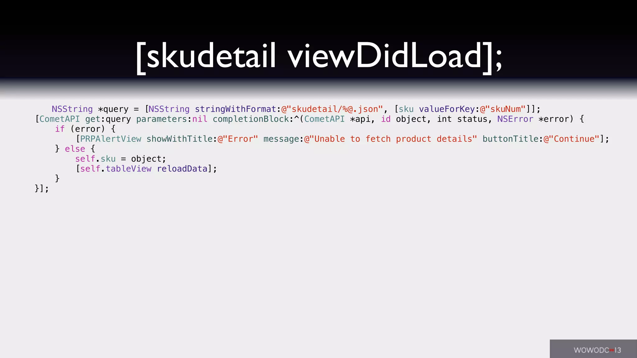 [skudetail viewDidLoad];
NSString *query = [NSString stringWithFormat:@"skudetail/%@.json", [sku valueForKey:@"skuNum"]];
[CometAPI get:query parameters:nil completionBlock:^(CometAPI *api, id object, int status, NSError *error) {
if (error) {
[PRPAlertView showWithTitle:@"Error" message:@"Unable to fetch product details" buttonTitle:@"Continue"];
} else {
self.sku = object;
[self.tableView reloadData];
}
}];
 