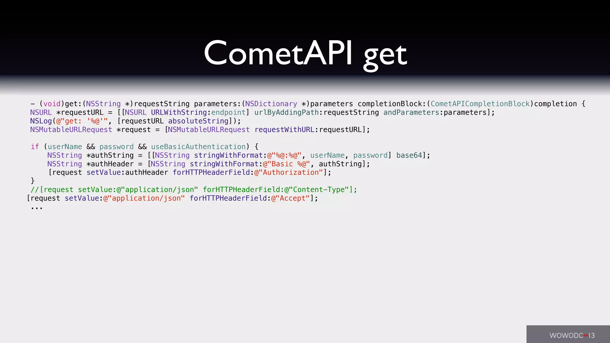 CometAPI get
- (void)get:(NSString *)requestString parameters:(NSDictionary *)parameters completionBlock:(CometAPICompletionBlock)completion {
NSURL *requestURL = [[NSURL URLWithString:endpoint] urlByAddingPath:requestString andParameters:parameters];
NSLog(@"get: '%@'", [requestURL absoluteString]);
NSMutableURLRequest *request = [NSMutableURLRequest requestWithURL:requestURL];
if (userName && password && useBasicAuthentication) {
NSString *authString = [[NSString stringWithFormat:@"%@:%@", userName, password] base64];
NSString *authHeader = [NSString stringWithFormat:@"Basic %@", authString];
[request setValue:authHeader forHTTPHeaderField:@"Authorization"];! !
}
//[request setValue:@"application/json" forHTTPHeaderField:@"Content-Type"];
! [request setValue:@"application/json" forHTTPHeaderField:@"Accept"];
...
 