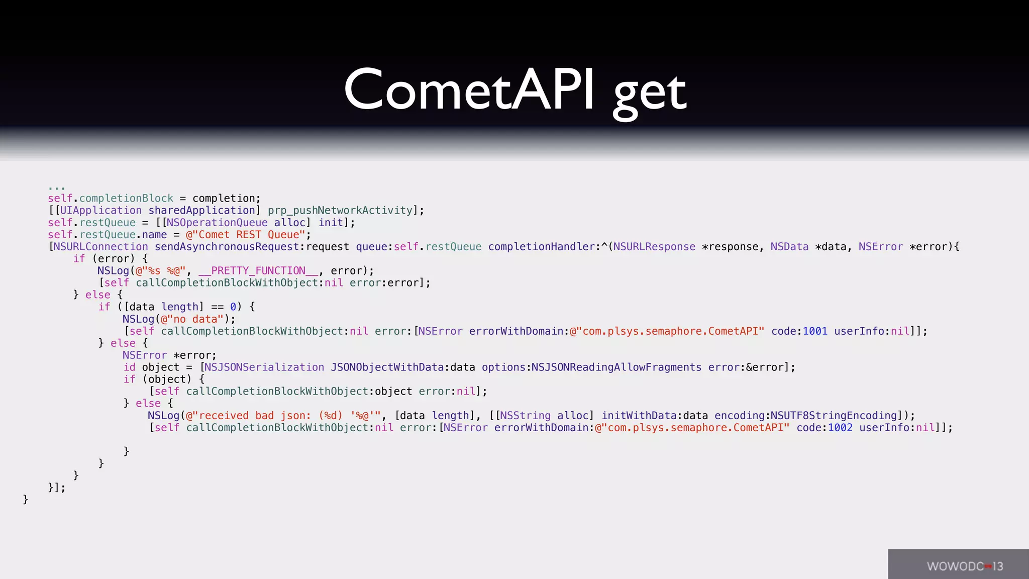 CometAPI get
...
self.completionBlock = completion;
[[UIApplication sharedApplication] prp_pushNetworkActivity];
self.restQueue = [[NSOperationQueue alloc] init];
self.restQueue.name = @"Comet REST Queue";
[NSURLConnection sendAsynchronousRequest:request queue:self.restQueue completionHandler:^(NSURLResponse *response, NSData *data, NSError *error){
if (error) {
NSLog(@"%s %@", __PRETTY_FUNCTION__, error);
[self callCompletionBlockWithObject:nil error:error];
} else {
if ([data length] == 0) {
NSLog(@"no data");
[self callCompletionBlockWithObject:nil error:[NSError errorWithDomain:@"com.plsys.semaphore.CometAPI" code:1001 userInfo:nil]];
} else {
NSError *error;
id object = [NSJSONSerialization JSONObjectWithData:data options:NSJSONReadingAllowFragments error:&error];
if (object) {
[self callCompletionBlockWithObject:object error:nil];
} else {
NSLog(@"received bad json: (%d) '%@'", [data length], [[NSString alloc] initWithData:data encoding:NSUTF8StringEncoding]);
[self callCompletionBlockWithObject:nil error:[NSError errorWithDomain:@"com.plsys.semaphore.CometAPI" code:1002 userInfo:nil]];
}
}
}
}];
}
 