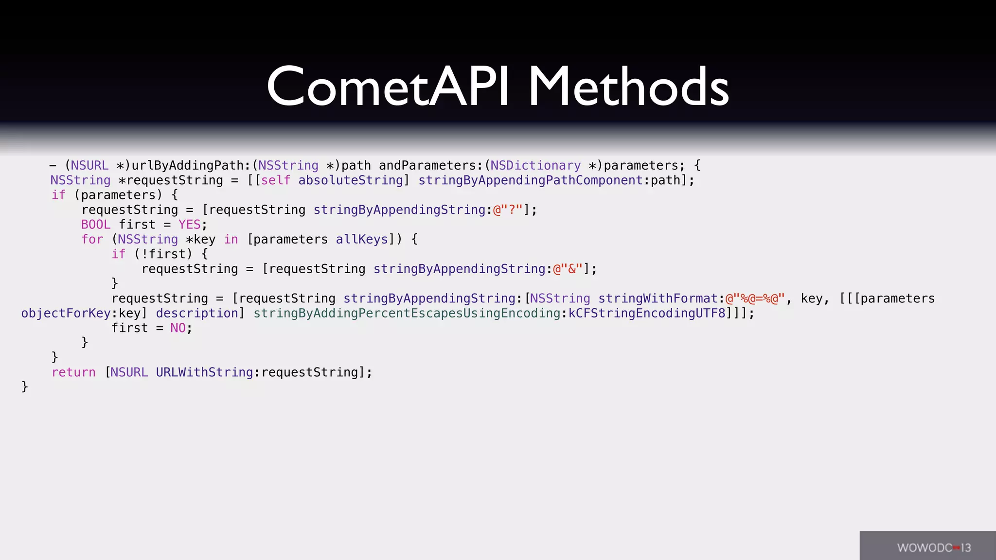 CometAPI Methods
- (NSURL *)urlByAddingPath:(NSString *)path andParameters:(NSDictionary *)parameters; {
NSString *requestString = [[self absoluteString] stringByAppendingPathComponent:path];
if (parameters) {
requestString = [requestString stringByAppendingString:@"?"];
BOOL first = YES;
for (NSString *key in [parameters allKeys]) {
if (!first) {
requestString = [requestString stringByAppendingString:@"&"];
}
requestString = [requestString stringByAppendingString:[NSString stringWithFormat:@"%@=%@", key, [[[parameters
objectForKey:key] description] stringByAddingPercentEscapesUsingEncoding:kCFStringEncodingUTF8]]];
first = NO;
}
}
return [NSURL URLWithString:requestString];
}
 