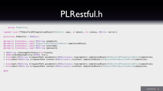 PLRestful.h
@class PLRestful;
typedef void (^PLRestfulAPICompletionBlock)(PLRestful *api, id object, int status, NSError *error);
@interface PLRestful : NSObject
@property (nonatomic, copy) NSString *endpoint;
@property (nonatomic, copy) PLRestfulAPICompletionBlock completionBlock;
@property (nonatomic, copy) NSString *username;
@property (nonatomic, copy) NSString *password;
+ (NSString *)messageForStatus:(int)status;
+ (BOOL)checkReachability:(NSURL *)url;
+ (void)get:(NSString *)requestPath parameters:(NSDictionary *)parameters completionBlock:(PLRestfulAPICompletionBlock)completion;
+ (void)post:(NSString *)requestPath content:(NSDictionary *)content completionBlock:(PLRestfulAPICompletionBlock)completion;
- (void)get:(NSString *)requestPath parameters:(NSDictionary *)parameters completionBlock:(PLRestfulAPICompletionBlock)completion;
- (void)post:(NSString *)requestPath content:(NSDictionary *)content completionBlock:(PLRestfulAPICompletionBlock)completion;
@end
 