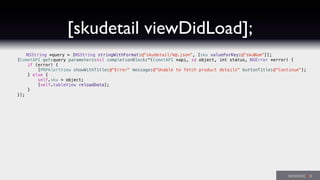 [skudetail viewDidLoad];
NSString *query = [NSString stringWithFormat:@"skudetail/%@.json", [sku valueForKey:@"skuNum"]];
[CometAPI get:query parameters:nil completionBlock:^(CometAPI *api, id object, int status, NSError *error) {
if (error) {
[PRPAlertView showWithTitle:@"Error" message:@"Unable to fetch product details" buttonTitle:@"Continue"];
} else {
self.sku = object;
[self.tableView reloadData];
}
}];
 