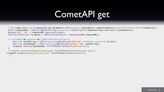 CometAPI get
- (void)get:(NSString *)requestString parameters:(NSDictionary *)parameters completionBlock:(CometAPICompletionBlock)completion {
NSURL *requestURL = [[NSURL URLWithString:endpoint] urlByAddingPath:requestString andParameters:parameters];
NSLog(@"get: '%@'", [requestURL absoluteString]);
NSMutableURLRequest *request = [NSMutableURLRequest requestWithURL:requestURL];
if (userName && password && useBasicAuthentication) {
NSString *authString = [[NSString stringWithFormat:@"%@:%@", userName, password] base64];
NSString *authHeader = [NSString stringWithFormat:@"Basic %@", authString];
[request setValue:authHeader forHTTPHeaderField:@"Authorization"];! !
}
//[request setValue:@"application/json" forHTTPHeaderField:@"Content-Type"];
! [request setValue:@"application/json" forHTTPHeaderField:@"Accept"];
...
 