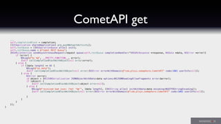 CometAPI get
...
self.completionBlock = completion;
[[UIApplication sharedApplication] prp_pushNetworkActivity];
self.restQueue = [[NSOperationQueue alloc] init];
self.restQueue.name = @"Comet REST Queue";
[NSURLConnection sendAsynchronousRequest:request queue:self.restQueue completionHandler:^(NSURLResponse *response, NSData *data, NSError *error){
if (error) {
NSLog(@"%s %@", __PRETTY_FUNCTION__, error);
[self callCompletionBlockWithObject:nil error:error];
} else {
if ([data length] == 0) {
NSLog(@"no data");
[self callCompletionBlockWithObject:nil error:[NSError errorWithDomain:@"com.plsys.semaphore.CometAPI" code:1001 userInfo:nil]];
} else {
NSError *error;
id object = [NSJSONSerialization JSONObjectWithData:data options:NSJSONReadingAllowFragments error:&error];
if (object) {
[self callCompletionBlockWithObject:object error:nil];
} else {
NSLog(@"received bad json: (%d) '%@'", [data length], [[NSString alloc] initWithData:data encoding:NSUTF8StringEncoding]);
[self callCompletionBlockWithObject:nil error:[NSError errorWithDomain:@"com.plsys.semaphore.CometAPI" code:1002 userInfo:nil]];
}
}
}
}];
}
 