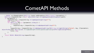 CometAPI Methods
- (NSURL *)urlByAddingPath:(NSString *)path andParameters:(NSDictionary *)parameters; {
NSString *requestString = [[self absoluteString] stringByAppendingPathComponent:path];
if (parameters) {
requestString = [requestString stringByAppendingString:@"?"];
BOOL first = YES;
for (NSString *key in [parameters allKeys]) {
if (!first) {
requestString = [requestString stringByAppendingString:@"&"];
}
requestString = [requestString stringByAppendingString:[NSString stringWithFormat:@"%@=%@", key, [[[parameters
objectForKey:key] description] stringByAddingPercentEscapesUsingEncoding:kCFStringEncodingUTF8]]];
first = NO;
}
}
return [NSURL URLWithString:requestString];
}
 