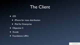 The Client
• iOS
• iPhone for mass distribution
• iPad for Enterprise
• Objective C
• Xcode
• Foundation, UIKit
 