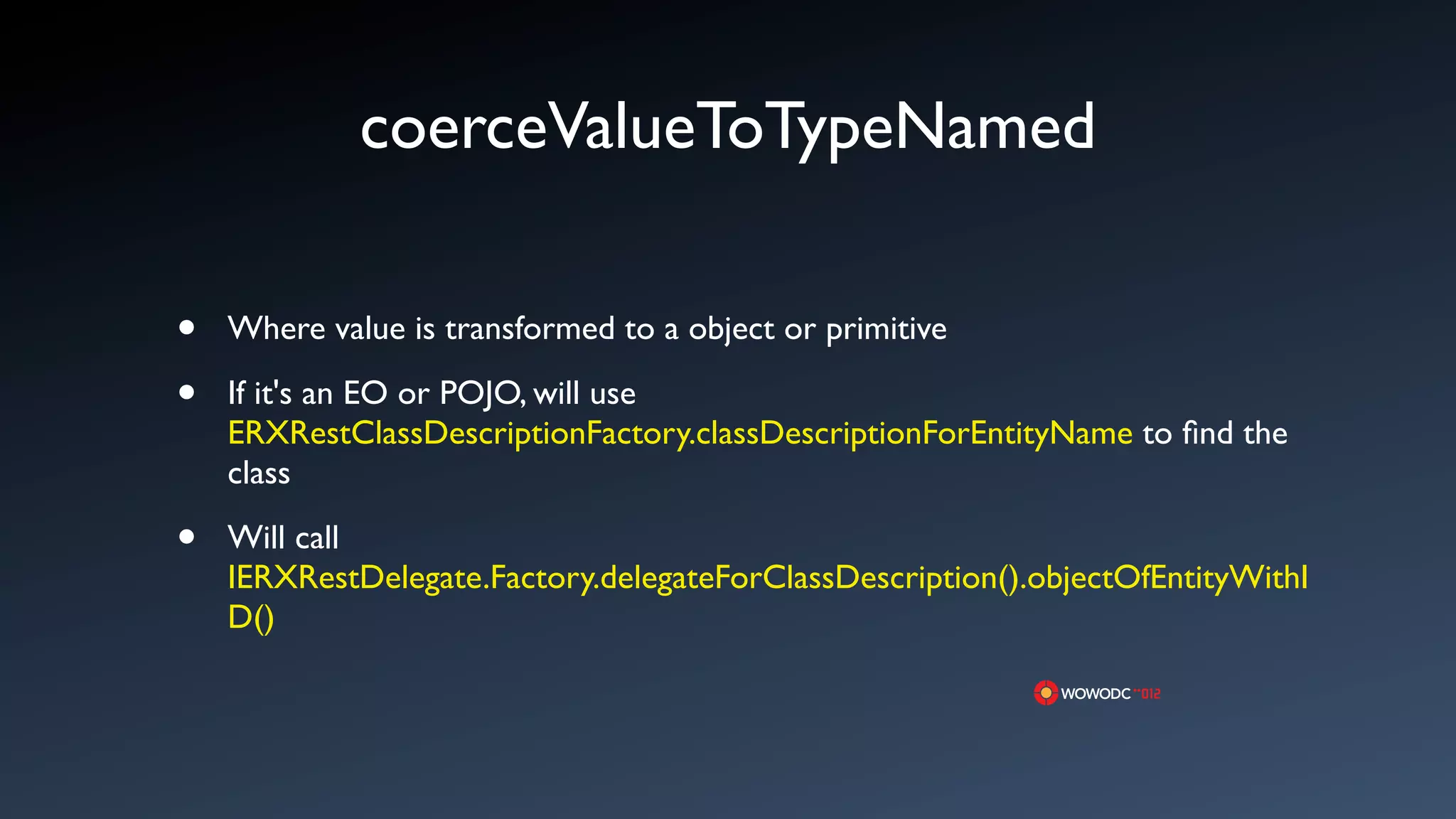 coerceValueToTypeNamed

&bull;   Where value is transformed to a object or primitive

&bull;   If it's an EO or POJO, will use
    ERXRestClassDescriptionFactory.classDescriptionForEntityName to ﬁnd the
    class

&bull;   Will call
    IERXRestDelegate.Factory.delegateForClassDescription().objectOfEntityWithI
    D()
 