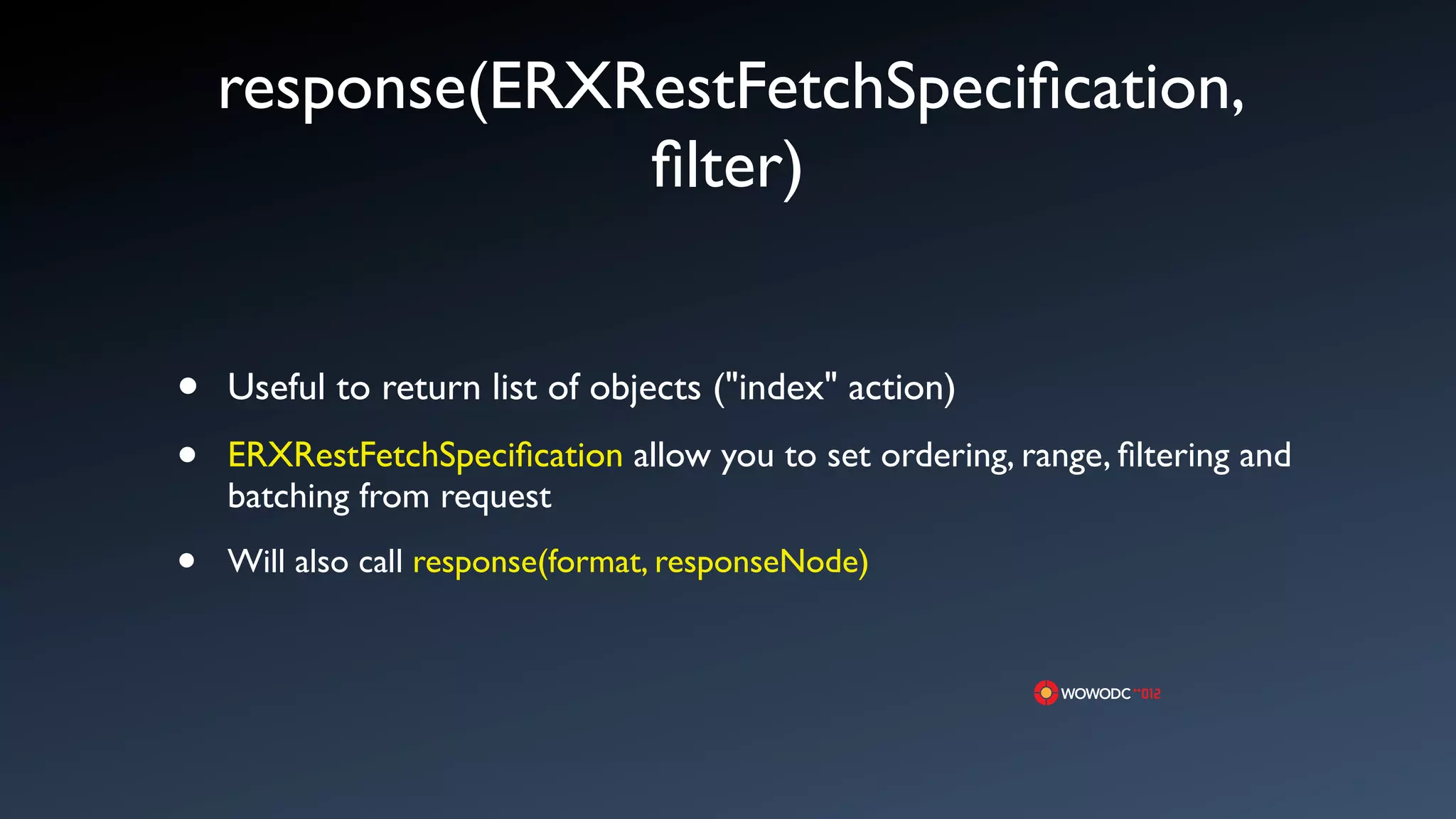 response(ERXRestFetchSpeciﬁcation,
                 ﬁlter)


&bull;   Useful to return list of objects ("index" action)
&bull;   ERXRestFetchSpeciﬁcation allow you to set ordering, range, ﬁltering and
    batching from request

&bull;   Will also call response(format, responseNode)
 